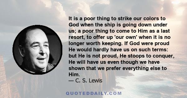 It is a poor thing to strike our colors to God when the ship is going down under us; a poor thing to come to Him as a last resort, to offer up 'our own' when it is no longer worth keeping. If God were proud He would