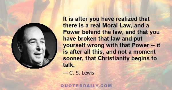 It is after you have realized that there is a real Moral Law, and a Power behind the law, and that you have broken that law and put yourself wrong with that Power -- it is after all this, and not a moment sooner, that