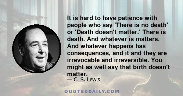 It is hard to have patience with people who say 'There is no death' or 'Death doesn't matter.' There is death. And whatever is matters. And whatever happens has consequences, and it and they are irrevocable and