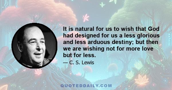 It is natural for us to wish that God had designed for us a less glorious and less arduous destiny; but then we are wishing not for more love but for less.