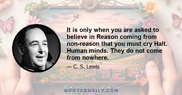 It is only when you are asked to believe in Reason coming from non-reason that you must cry Halt. Human minds. They do not come from nowhere.