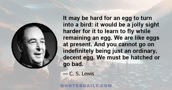 It may be hard for an egg to turn into a bird: it would be a jolly sight harder for it to learn to fly while remaining an egg. We are like eggs at present. And you cannot go on indefinitely being just an ordinary,