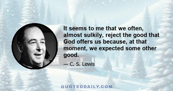 It seems to me that we often, almost sulkily, reject the good that God offers us because, at that moment, we expected some other good.