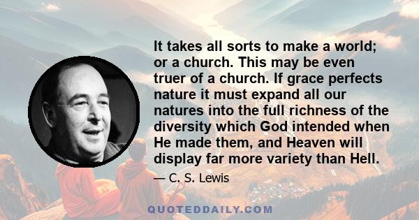 It takes all sorts to make a world; or a church. This may be even truer of a church. If grace perfects nature it must expand all our natures into the full richness of the diversity which God intended when He made them,