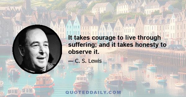 It takes courage to live through suffering; and it takes honesty to observe it.