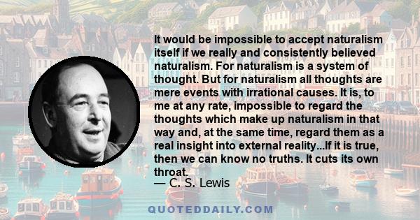 It would be impossible to accept naturalism itself if we really and consistently believed naturalism. For naturalism is a system of thought. But for naturalism all thoughts are mere events with irrational causes. It is, 