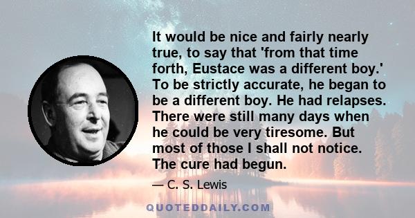 It would be nice and fairly nearly true, to say that 'from that time forth, Eustace was a different boy.' To be strictly accurate, he began to be a different boy. He had relapses. There were still many days when he