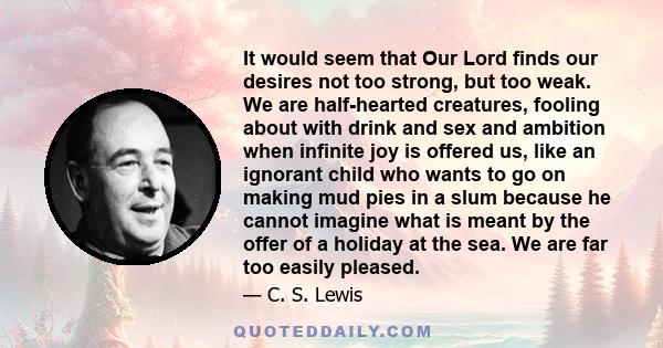 It would seem that Our Lord finds our desires not too strong, but too weak. We are half-hearted creatures, fooling about with drink and sex and ambition when infinite joy is offered us, like an ignorant child who wants