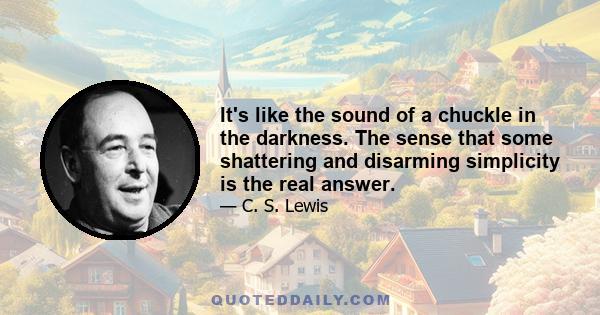 It's like the sound of a chuckle in the darkness. The sense that some shattering and disarming simplicity is the real answer.