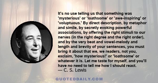 It's no use telling us that something was 'mysterious' or 'loathsome' or 'awe-inspiring' or 'voluptuous.' By direct description, by metaphor and simile, by secretly evoking powerful associations, by offering the right