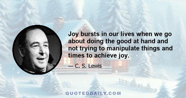 Joy bursts in our lives when we go about doing the good at hand and not trying to manipulate things and times to achieve joy.