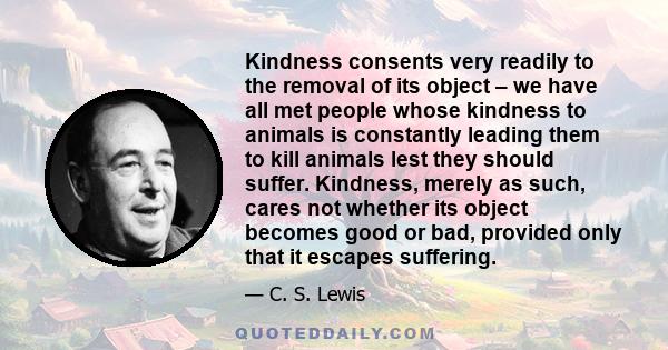 Kindness consents very readily to the removal of its object – we have all met people whose kindness to animals is constantly leading them to kill animals lest they should suffer. Kindness, merely as such, cares not