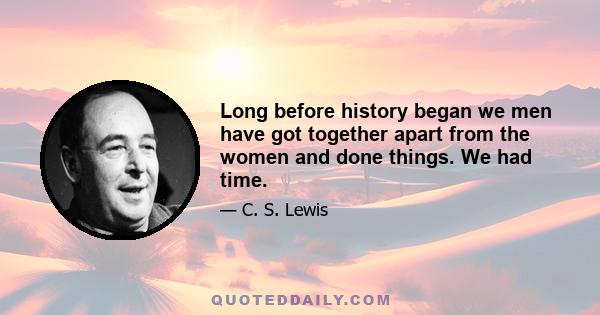 Long before history began we men have got together apart from the women and done things. We had time.