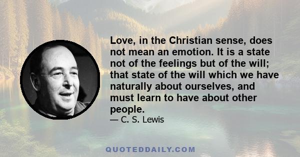 Love, in the Christian sense, does not mean an emotion. It is a state not of the feelings but of the will; that state of the will which we have naturally about ourselves, and must learn to have about other people.