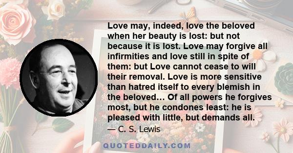 Love may, indeed, love the beloved when her beauty is lost: but not because it is lost. Love may forgive all infirmities and love still in spite of them: but Love cannot cease to will their removal. Love is more