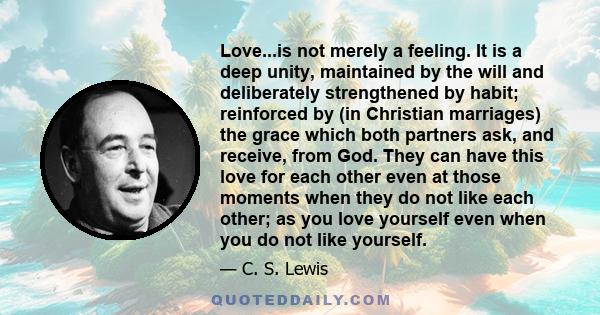 Love...is not merely a feeling. It is a deep unity, maintained by the will and deliberately strengthened by habit; reinforced by (in Christian marriages) the grace which both partners ask, and receive, from God. They