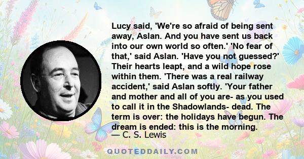 Lucy said, 'We're so afraid of being sent away, Aslan. And you have sent us back into our own world so often.' 'No fear of that,' said Aslan. 'Have you not guessed?' Their hearts leapt, and a wild hope rose within them. 