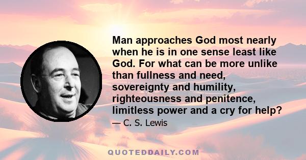 Man approaches God most nearly when he is in one sense least like God. For what can be more unlike than fullness and need, sovereignty and humility, righteousness and penitence, limitless power and a cry for help?