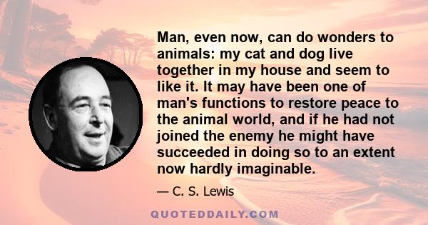 Man, even now, can do wonders to animals: my cat and dog live together in my house and seem to like it. It may have been one of man's functions to restore peace to the animal world, and if he had not joined the enemy he 