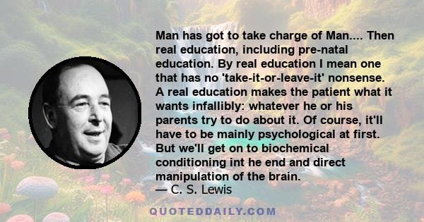 Man has got to take charge of Man.... Then real education, including pre-natal education. By real education I mean one that has no 'take-it-or-leave-it' nonsense. A real education makes the patient what it wants