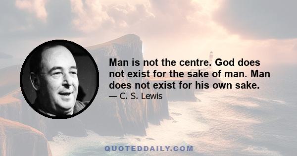 Man is not the centre. God does not exist for the sake of man. Man does not exist for his own sake.