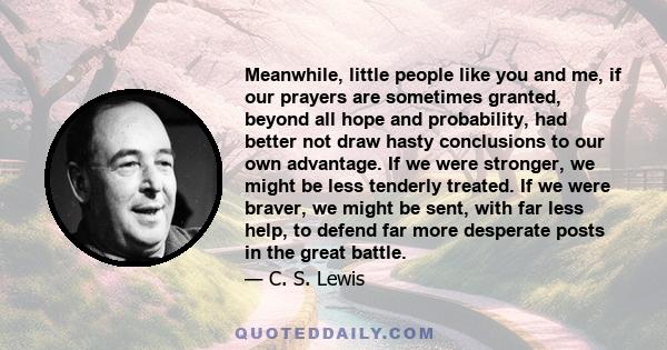 Meanwhile, little people like you and me, if our prayers are sometimes granted, beyond all hope and probability, had better not draw hasty conclusions to our own advantage. If we were stronger, we might be less tenderly 