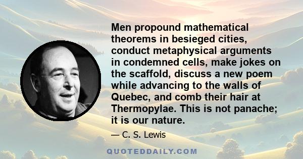 Men propound mathematical theorems in besieged cities, conduct metaphysical arguments in condemned cells, make jokes on the scaffold, discuss a new poem while advancing to the walls of Quebec, and comb their hair at