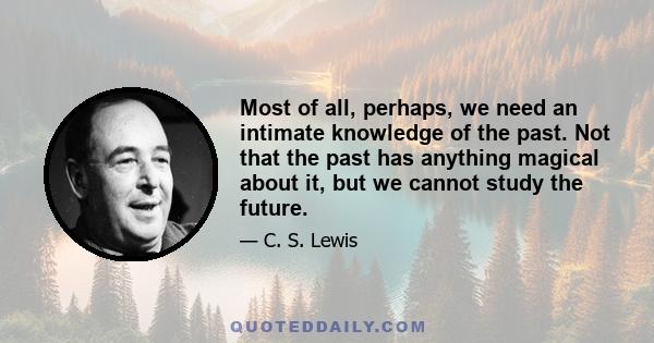 Most of all, perhaps, we need an intimate knowledge of the past. Not that the past has anything magical about it, but we cannot study the future.