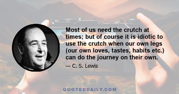 Most of us need the crutch at times; but of course it is idiotic to use the crutch when our own legs (our own loves, tastes, habits etc.) can do the journey on their own.