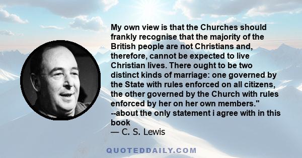 My own view is that the Churches should frankly recognise that the majority of the British people are not Christians and, therefore, cannot be expected to live Christian lives. There ought to be two distinct kinds of