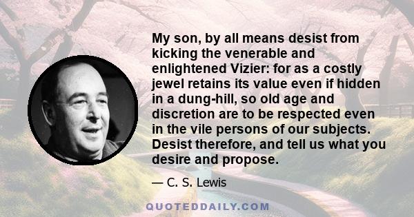 My son, by all means desist from kicking the venerable and enlightened Vizier: for as a costly jewel retains its value even if hidden in a dung-hill, so old age and discretion are to be respected even in the vile