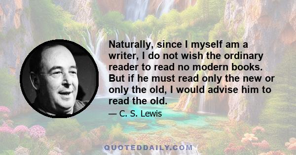 Naturally, since I myself am a writer, I do not wish the ordinary reader to read no modern books. But if he must read only the new or only the old, I would advise him to read the old.