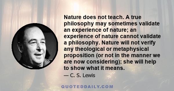 Nature does not teach. A true philosophy may sometimes validate an experience of nature; an experience of nature cannot validate a philosophy. Nature will not verify any theological or metaphysical proposition (or not