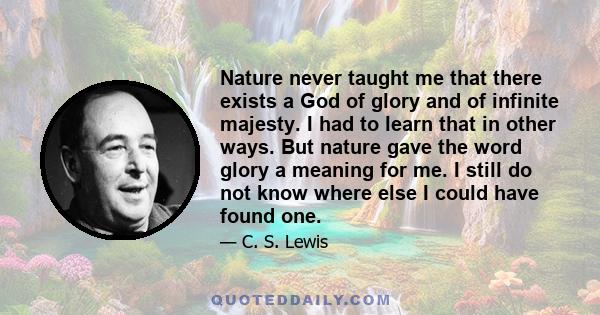 Nature never taught me that there exists a God of glory and of infinite majesty. I had to learn that in other ways. But nature gave the word glory a meaning for me. I still do not know where else I could have found one.