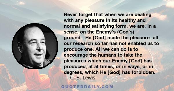 Never forget that when we are dealing with any pleasure in its healthy and normal and satisfying form, we are, in a sense, on the Enemy’s (God’s) ground…He [God] made the pleasure: all our research so far has not