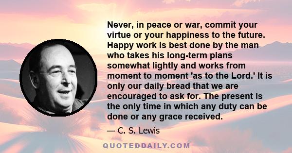 Never, in peace or war, commit your virtue or your happiness to the future. Happy work is best done by the man who takes his long-term plans somewhat lightly and works from moment to moment 'as to the Lord.' It is only