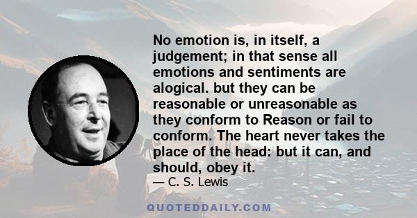 No emotion is, in itself, a judgement; in that sense all emotions and sentiments are alogical. but they can be reasonable or unreasonable as they conform to Reason or fail to conform. The heart never takes the place of