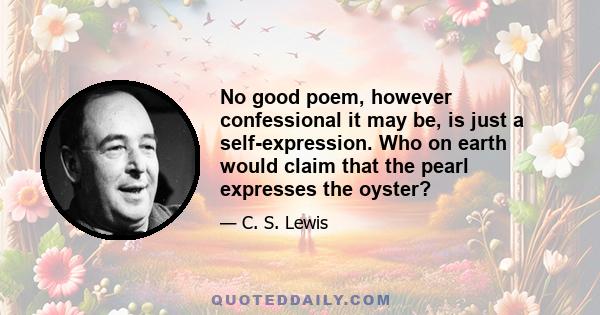 No good poem, however confessional it may be, is just a self-expression. Who on earth would claim that the pearl expresses the oyster?