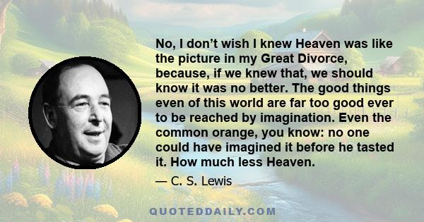 No, I don’t wish I knew Heaven was like the picture in my Great Divorce, because, if we knew that, we should know it was no better. The good things even of this world are far too good ever to be reached by imagination.