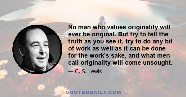 No man who values originality will ever be original. But try to tell the truth as you see it, try to do any bit of work as well as it can be done for the work's sake, and what men call originality will come unsought.