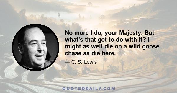 No more I do, your Majesty. But what's that got to do with it? I might as well die on a wild goose chase as die here.