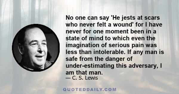 No one can say 'He jests at scars who never felt a wound' for I have never for one moment been in a state of mind to which even the imagination of serious pain was less than intolerable. If any man is safe from the