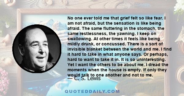 No one ever told me that grief felt so like fear. I am not afraid, but the sensation is like being afraid. The same fluttering in the stomach, the same restlessness, the yawning. I keep on swallowing.