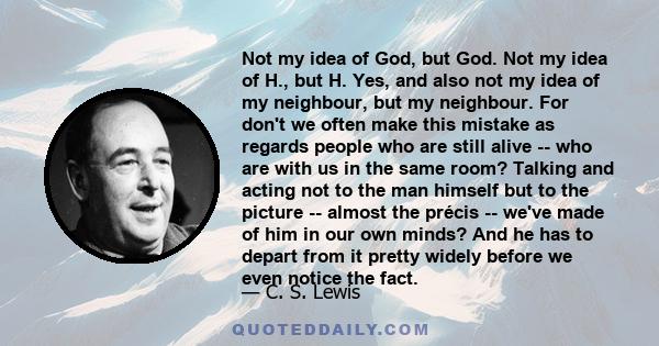 Not my idea of God, but God. Not my idea of H., but H. Yes, and also not my idea of my neighbour, but my neighbour. For don't we often make this mistake as regards people who are still alive -- who are with us in the