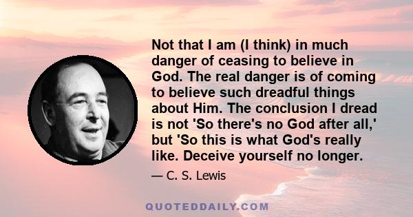 Not that I am (I think) in much danger of ceasing to believe in God. The real danger is of coming to believe such dreadful things about Him. The conclusion I dread is not 'So there's no God after all,' but 'So this is