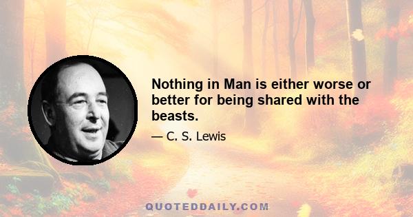 Nothing in Man is either worse or better for being shared with the beasts.