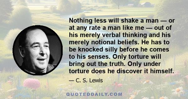 Nothing less will shake a man — or at any rate a man like me — out of his merely verbal thinking and his merely notional beliefs. He has to be knocked silly before he comes to his senses. Only torture will bring out the 