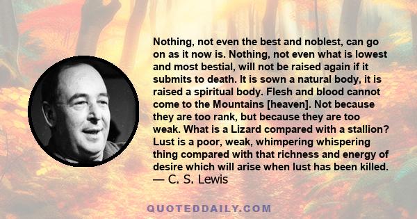 Nothing, not even the best and noblest, can go on as it now is. Nothing, not even what is lowest and most bestial, will not be raised again if it submits to death. It is sown a natural body, it is raised a spiritual