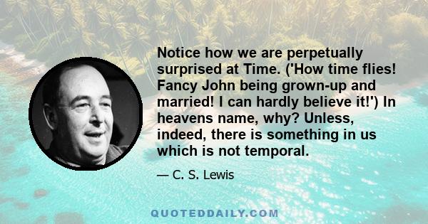 Notice how we are perpetually surprised at Time. ('How time flies! Fancy John being grown-up and married! I can hardly believe it!') In heavens name, why? Unless, indeed, there is something in us which is not temporal.