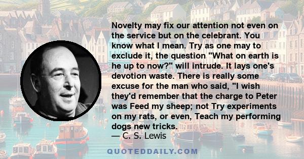 Novelty may fix our attention not even on the service but on the celebrant. You know what I mean. Try as one may to exclude it, the question What on earth is he up to now? will intrude. It lays one's devotion waste.